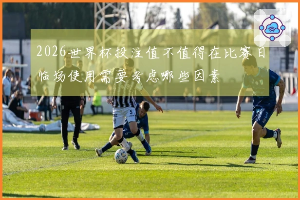 2026世界杯投注值不值得在比赛日临场使用需要考虑哪些因素