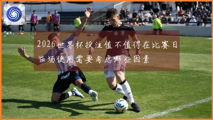 2026世界杯投注值不值得在比赛日临场使用需要考虑哪些因素